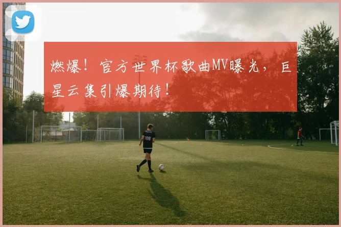 燃爆！官方世界杯歌曲MV曝光，巨星云集引爆期待！