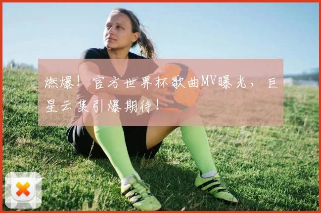 燃爆！官方世界杯歌曲MV曝光，巨星云集引爆期待！