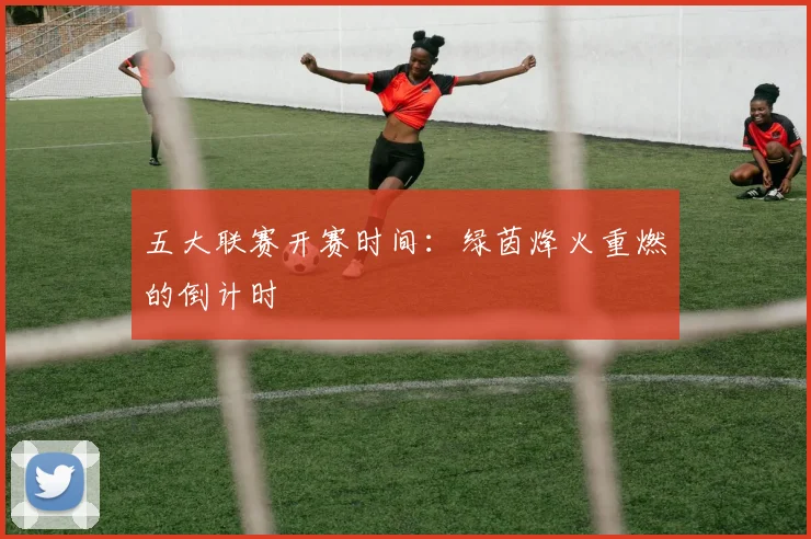 五大联赛开赛时间：绿茵烽火重燃的倒计时