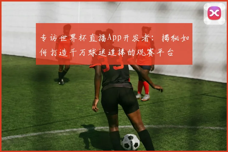 专访世界杯直播App开发者:揭秘如何打造千万球迷追捧的观赛平台